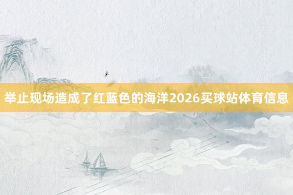 举止现场造成了红蓝色的海洋2026买球站体育信息