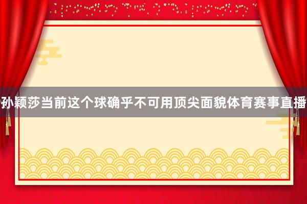 孙颖莎当前这个球确乎不可用顶尖面貌体育赛事直播