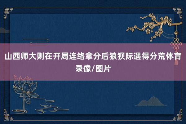 山西师大则在开局连络拿分后狼狈际遇得分荒体育录像/图片