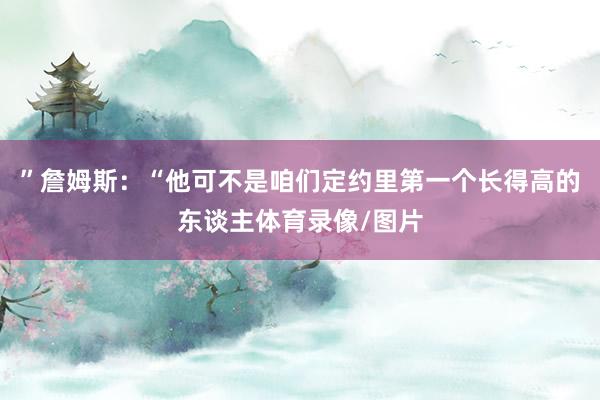 ”詹姆斯：“他可不是咱们定约里第一个长得高的东谈主体育录像/图片