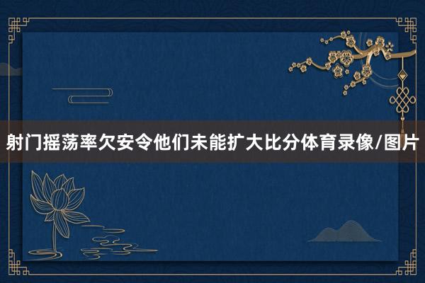 射门摇荡率欠安令他们未能扩大比分体育录像/图片