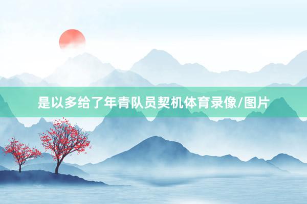是以多给了年青队员契机体育录像/图片
