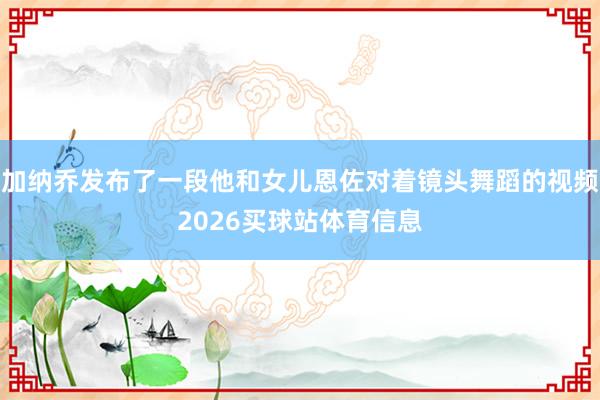 加纳乔发布了一段他和女儿恩佐对着镜头舞蹈的视频2026买球站体育信息