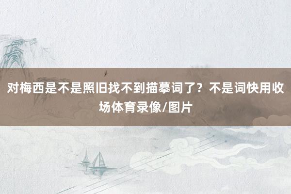 对梅西是不是照旧找不到描摹词了？不是词快用收场体育录像/图片